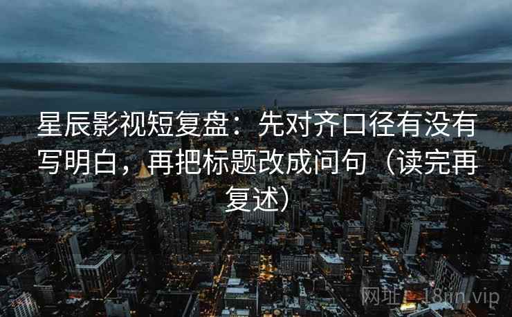 星辰影视短复盘:先对齐口径有没有写明白,再把标题改成问句(读完再复述) 星辰影视短复盘:先对齐口径有没有写明白,再把标题改成问句(读完再复述)