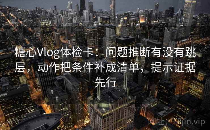 糖心Vlog体检卡：问题推断有没有跳层，动作把条件补成清单，提示证据先行