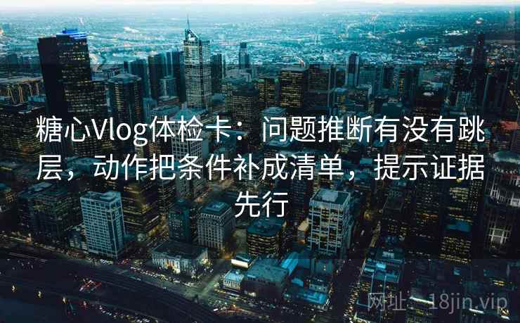 糖心Vlog体检卡：问题推断有没有跳层，动作把条件补成清单，提示证据先行