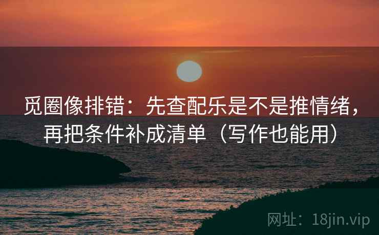 觅圈像排错：先查配乐是不是推情绪，再把条件补成清单（写作也能用）