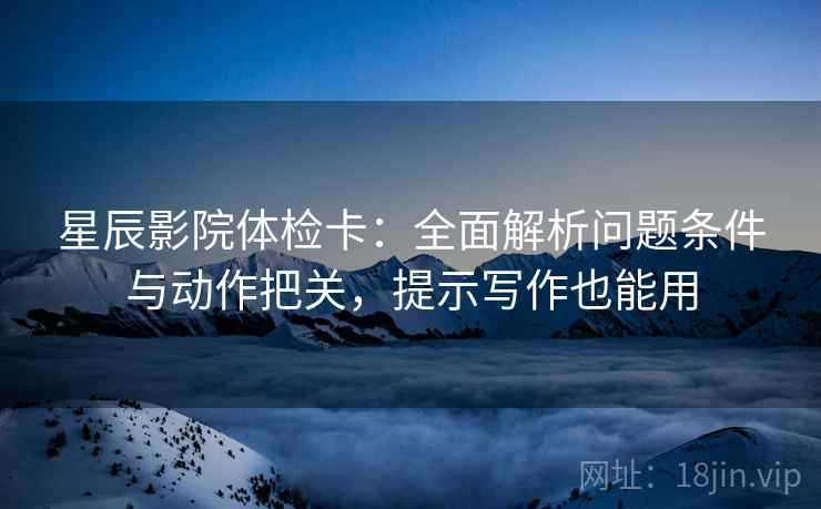 星辰影院体检卡：全面解析问题条件与动作把关，提示写作也能用