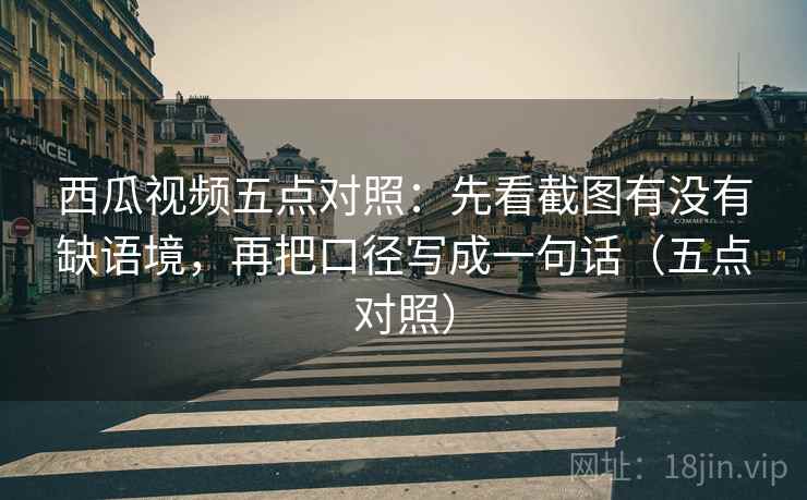 西瓜视频五点对照：先看截图有没有缺语境，再把口径写成一句话（五点对照）