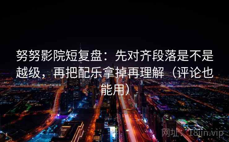 努努影院短复盘：先对齐段落是不是越级，再把配乐拿掉再理解（评论也能用）