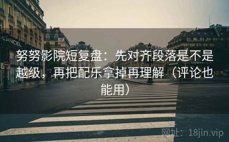 努努影院短复盘：先对齐段落是不是越级，再把配乐拿掉再理解（评论也能用）