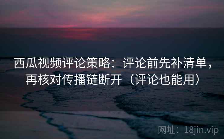 西瓜视频评论策略：评论前先补清单，再核对传播链断开（评论也能用）
