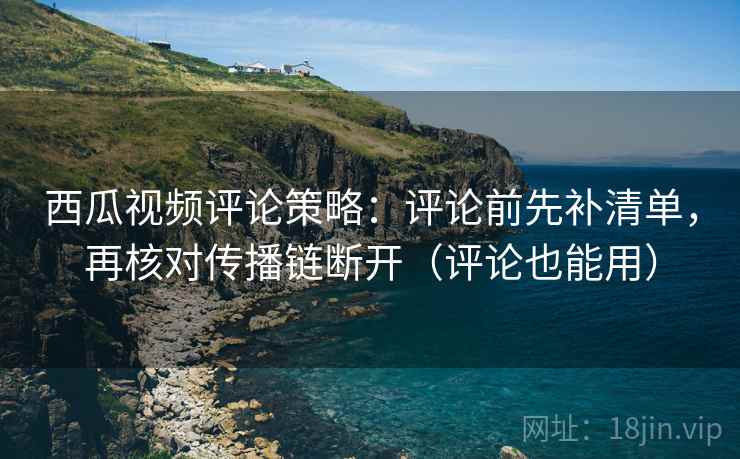 西瓜视频评论策略：评论前先补清单，再核对传播链断开（评论也能用）