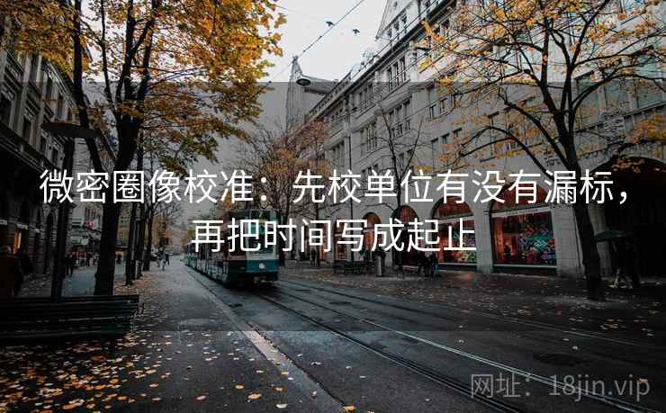 微密圈像校准：先校单位有没有漏标，再把时间写成起止
