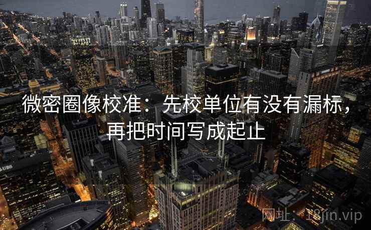 微密圈像校准：先校单位有没有漏标，再把时间写成起止