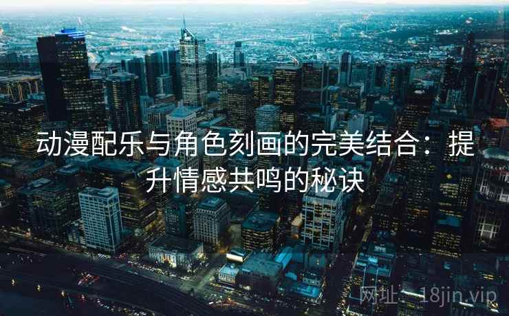 动漫配乐与角色刻画的完美结合：提升情感共鸣的秘诀