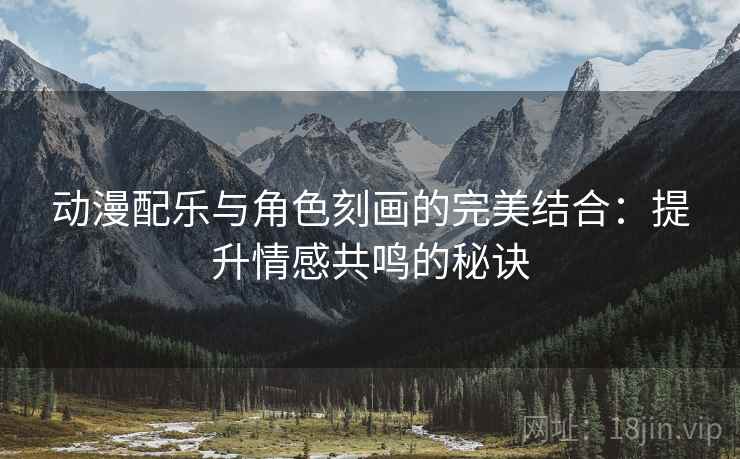 动漫配乐与角色刻画的完美结合：提升情感共鸣的秘诀