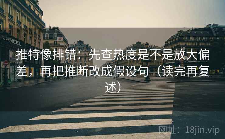 推特像排错：先查热度是不是放大偏差，再把推断改成假设句（读完再复述）
