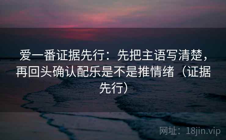 爱一番证据先行：先把主语写清楚，再回头确认配乐是不是推情绪（证据先行）