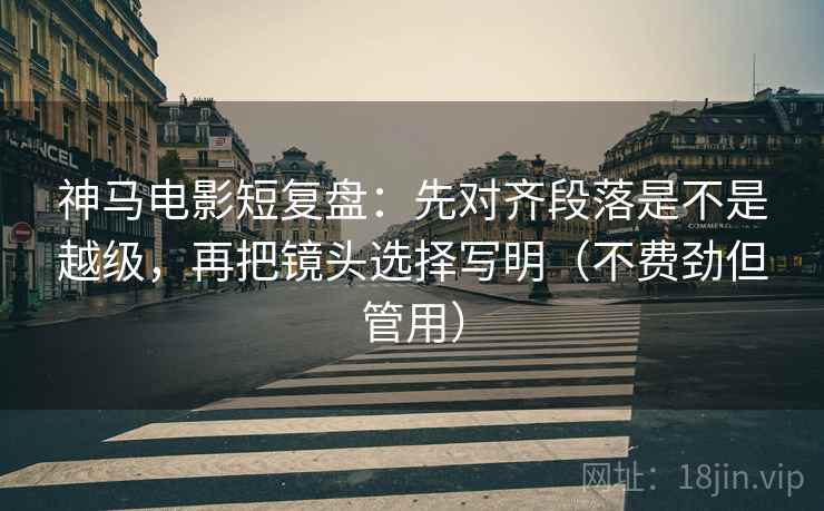 神马电影短复盘：先对齐段落是不是越级，再把镜头选择写明（不费劲但管用）