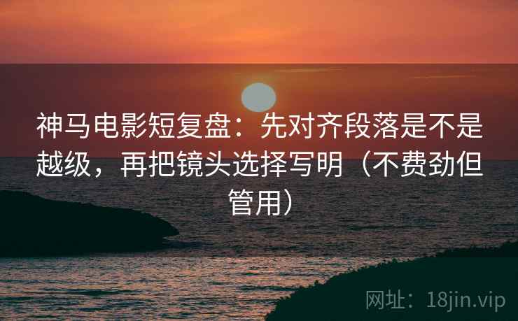 神马电影短复盘：先对齐段落是不是越级，再把镜头选择写明（不费劲但管用）