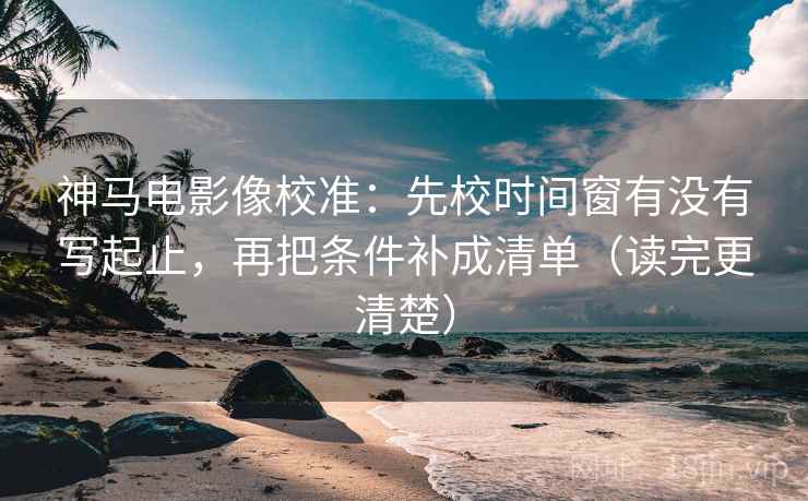 神马电影像校准：先校时间窗有没有写起止，再把条件补成清单（读完更清楚）