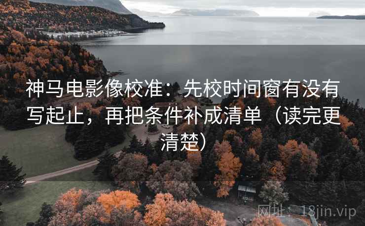 神马电影像校准：先校时间窗有没有写起止，再把条件补成清单（读完更清楚）