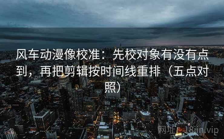 风车动漫像校准：先校对象有没有点到，再把剪辑按时间线重排（五点对照）
