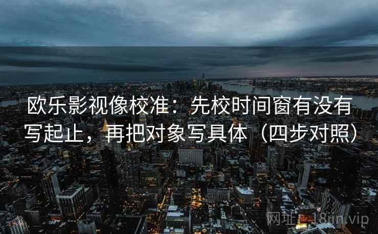 欧乐影视像校准：先校时间窗有没有写起止，再把对象写具体（四步对照）