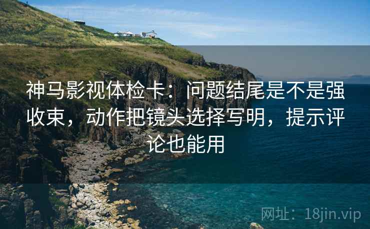 神马影视体检卡：问题结尾是不是强收束，动作把镜头选择写明，提示评论也能用