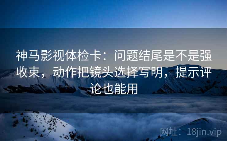 神马影视体检卡：问题结尾是不是强收束，动作把镜头选择写明，提示评论也能用