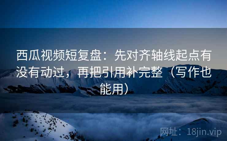 西瓜视频短复盘：先对齐轴线起点有没有动过，再把引用补完整（写作也能用）