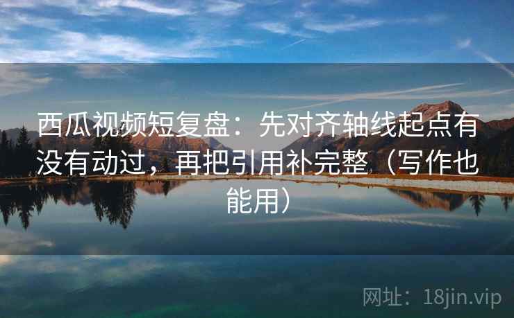 西瓜视频短复盘：先对齐轴线起点有没有动过，再把引用补完整（写作也能用）
