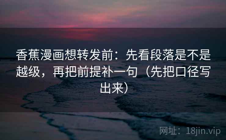 香蕉漫画想转发前：先看段落是不是越级，再把前提补一句（先把口径写出来）