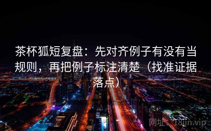 茶杯狐短复盘：先对齐例子有没有当规则，再把例子标注清楚（找准证据落点）