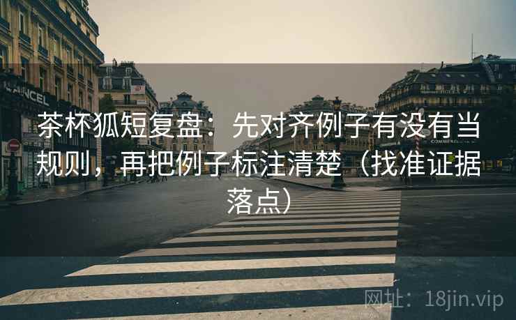 茶杯狐短复盘：先对齐例子有没有当规则，再把例子标注清楚（找准证据落点）